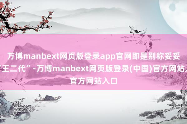万博manbext网页版登录app官网即是别称妥妥的“王二代”-万博manbext网页版登录(中国)官方网站入口