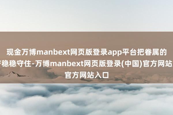 现金万博manbext网页版登录app平台把眷属的资产稳稳守住-万博manbext网页版登录(中国)官方网站入口