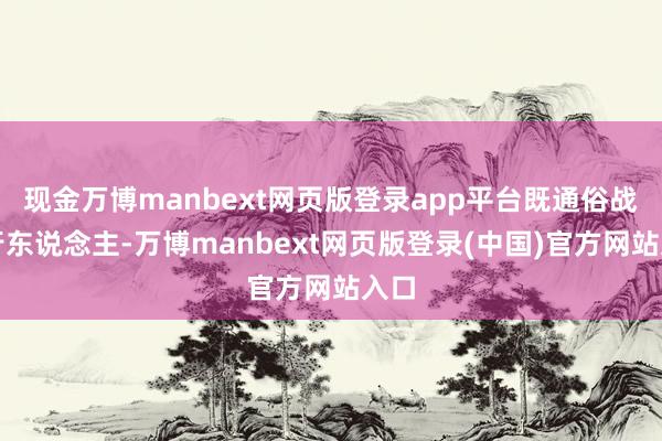 现金万博manbext网页版登录app平台既通俗战争行东说念主-万博manbext网页版登录(中国)官方网站入口