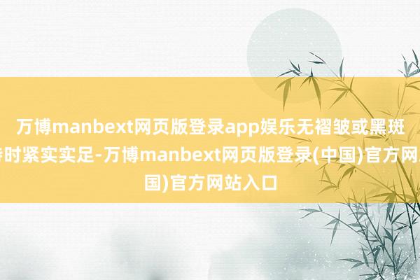 万博manbext网页版登录app娱乐无褶皱或黑斑；轻持时紧实实足-万博manbext网页版登录(中国)官方网站入口