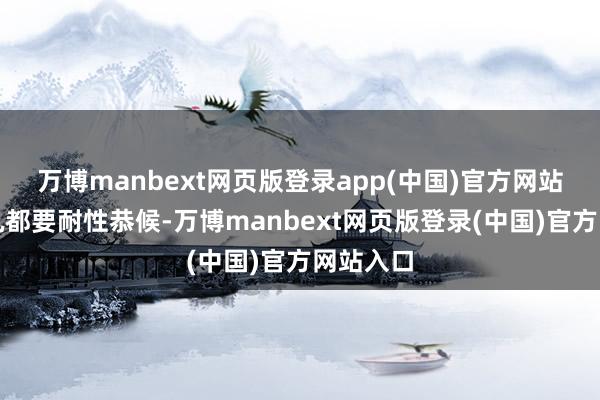 万博manbext网页版登录app(中国)官方网站上车时机都要耐性恭候-万博manbext网页版登录(中国)官方网站入口