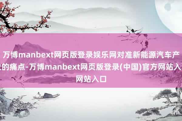 万博manbext网页版登录娱乐网对准新能源汽车产业的痛点-万博manbext网页版登录(中国)官方网站入口
