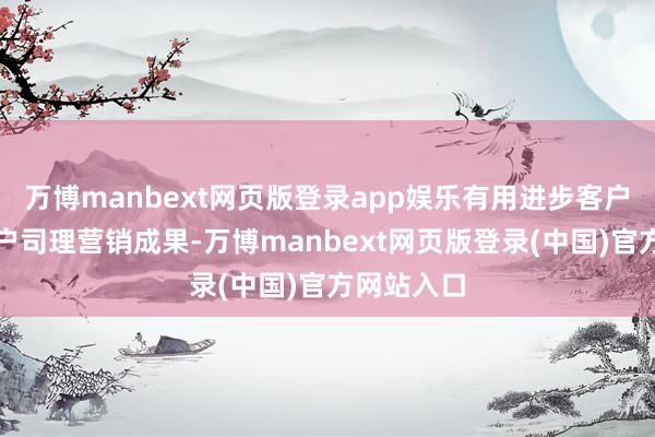 万博manbext网页版登录app娱乐有用进步客户体验与客户司理营销成果-万博manbext网页版登录(中国)官方网站入口