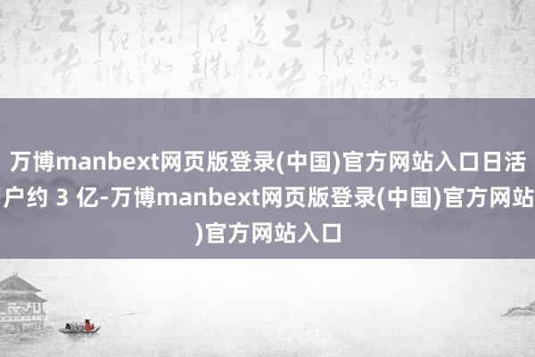 万博manbext网页版登录(中国)官方网站入口日活跃用户约 3 亿-万博manbext网页版登录(中国)官方网站入口