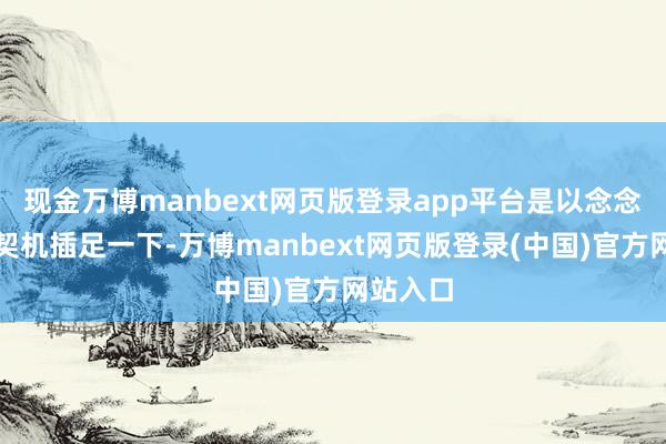 现金万博manbext网页版登录app平台是以念念着借此契机插足一下-万博manbext网页版登录(中国)官方网站入口