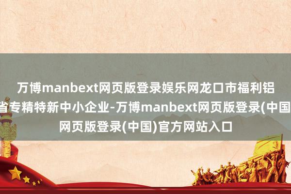 万博manbext网页版登录娱乐网　　龙口市福利铝成品厂是山东省专精特新中小企业-万博manbext网页版登录(中国)官方网站入口