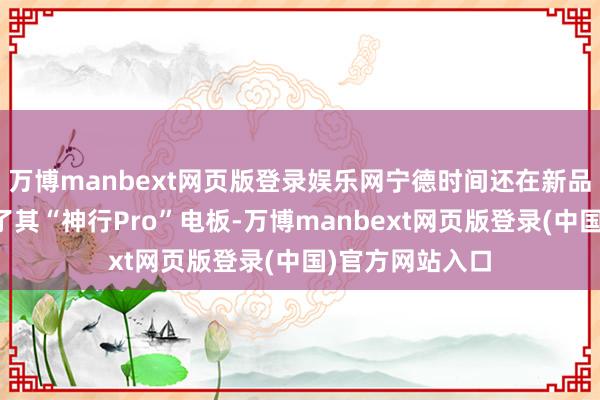 万博manbext网页版登录娱乐网宁德时间还在新品发布会上展示了其“神行Pro”电板-万博manbext网页版登录(中国)官方网站入口