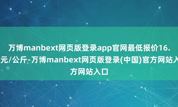 万博manbext网页版登录app官网最低报价16.00元/公斤-万博manbext网页版登录(中国)官方网站入口