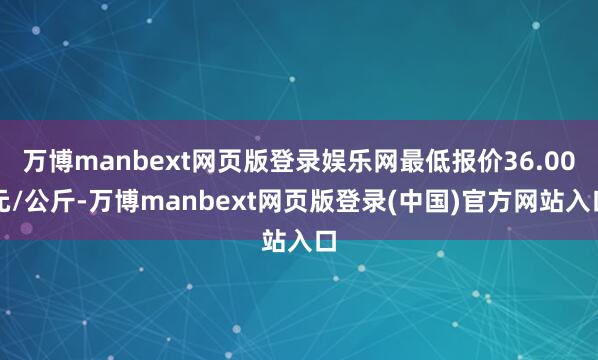 万博manbext网页版登录娱乐网最低报价36.00元/公斤-万博manbext网页版登录(中国)官方网站入口