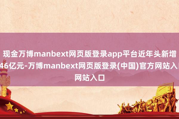现金万博manbext网页版登录app平台近年头新增346亿元-万博manbext网页版登录(中国)官方网站入口