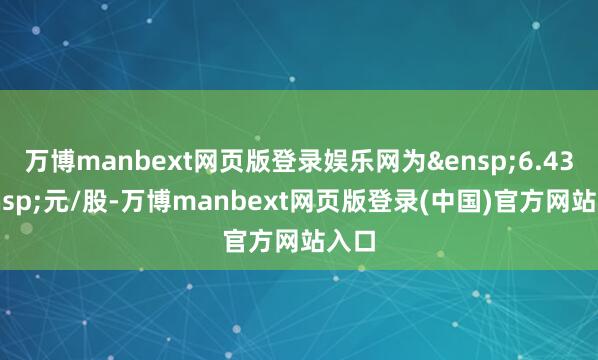 万博manbext网页版登录娱乐网为&ensp;6.43&ensp;元/股-万博manbext网页版登录(中国)官方网站入口