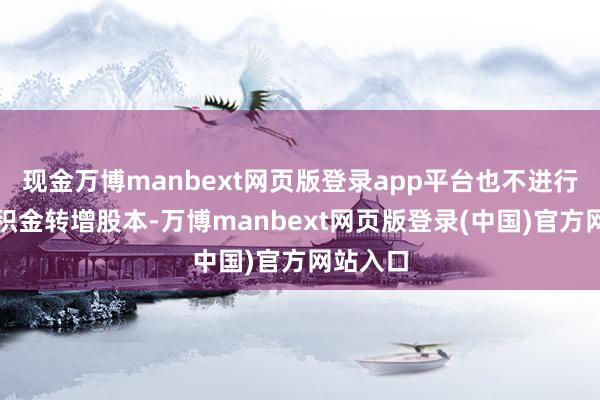 现金万博manbext网页版登录app平台也不进行成本公积金转增股本-万博manbext网页版登录(中国)官方网站入口