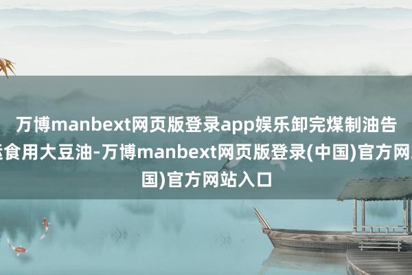 万博manbext网页版登录app娱乐卸完煤制油告成装运食用大豆油-万博manbext网页版登录(中国)官方网站入口