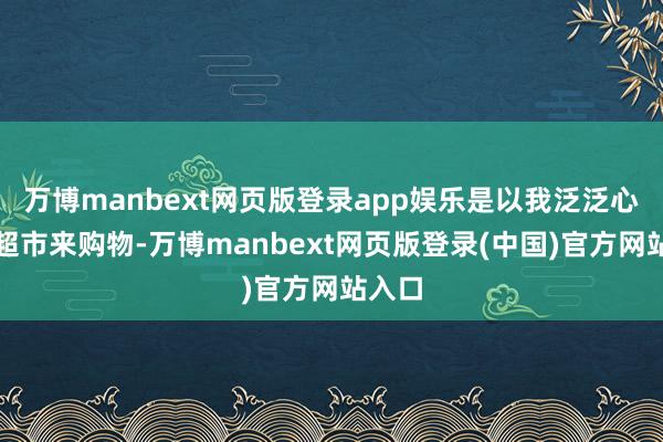 万博manbext网页版登录app娱乐是以我泛泛心爱到超市来购物-万博manbext网页版登录(中国)官方网站入口