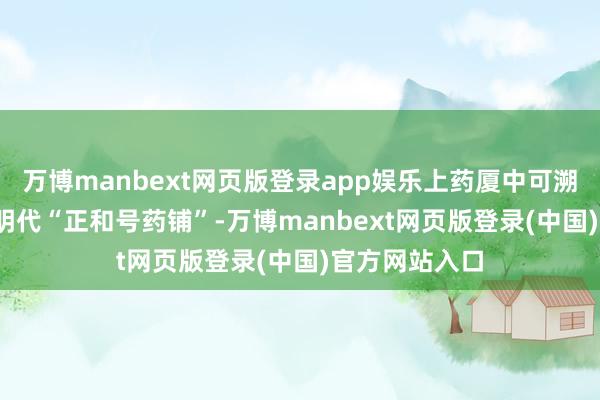 万博manbext网页版登录app娱乐上药厦中可溯源至1632年明代“正和号药铺”-万博manbext网页版登录(中国)官方网站入口