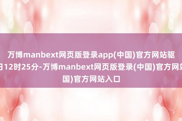万博manbext网页版登录app(中国)官方网站驱逐本日12时25分-万博manbext网页版登录(中国)官方网站入口