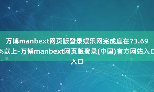 万博manbext网页版登录娱乐网完成度在73.69%以上-万博manbext网页版登录(中国)官方网站入口