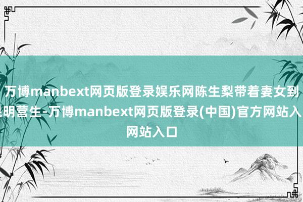 万博manbext网页版登录娱乐网陈生梨带着妻女到昆明营生-万博manbext网页版登录(中国)官方网站入口