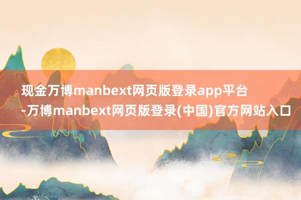 现金万博manbext网页版登录app平台            -万博manbext网页版登录(中国)官方网站入口