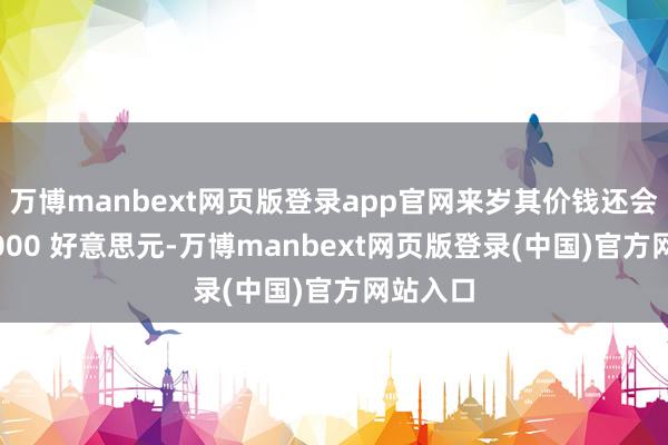 万博manbext网页版登录app官网来岁其价钱还会涨至 5000 好意思元-万博manbext网页版登录(中国)官方网站入口