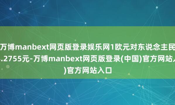 万博manbext网页版登录娱乐网1欧元对东说念主民币8.2755元-万博manbext网页版登录(中国)官方网站入口