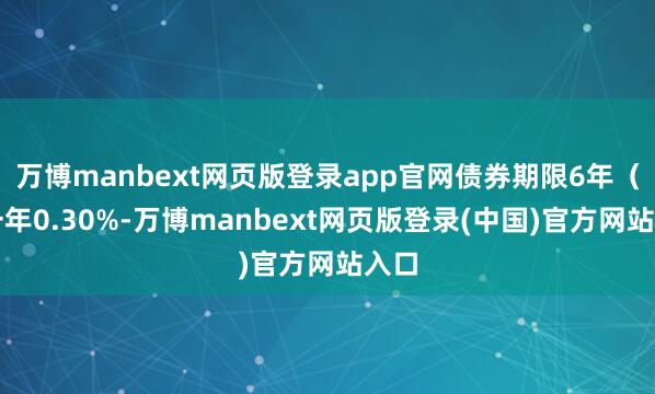万博manbext网页版登录app官网债券期限6年（第一年0.30%-万博manbext网页版登录(中国)官方网站入口