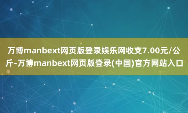 万博manbext网页版登录娱乐网收支7.00元/公斤-万博manbext网页版登录(中国)官方网站入口