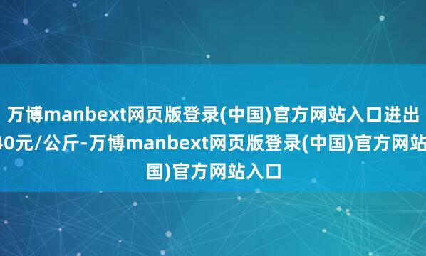 万博manbext网页版登录(中国)官方网站入口进出10.40元/公斤-万博manbext网页版登录(中国)官方网站入口