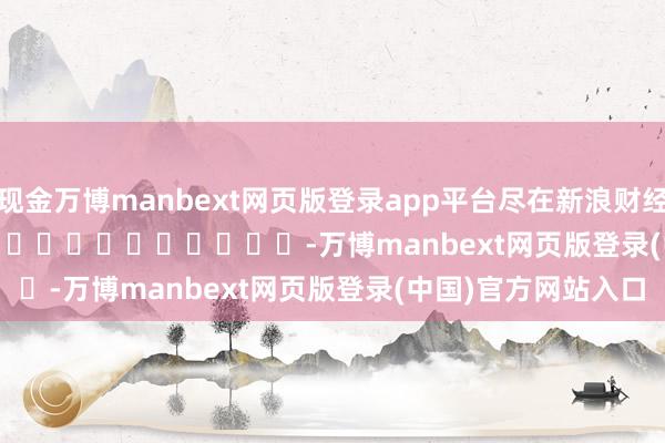 现金万博manbext网页版登录app平台尽在新浪财经APP            													-万博manbext网页版登录(中国)官方网站入口