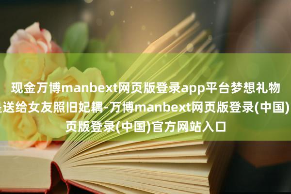 现金万博manbext网页版登录app平台梦想礼物遴选：不管是送给女友照旧妃耦-万博manbext网页版登录(中国)官方网站入口