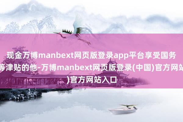 现金万博manbext网页版登录app平台享受国务院特等津贴的他-万博manbext网页版登录(中国)官方网站入口
