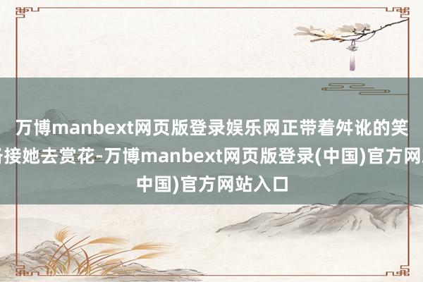 万博manbext网页版登录娱乐网正带着舛讹的笑脸准备接她去赏花-万博manbext网页版登录(中国)官方网站入口