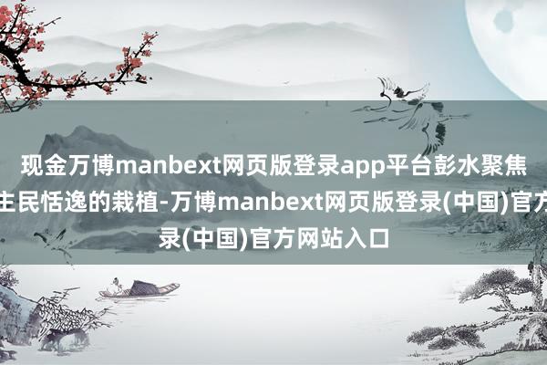 现金万博manbext网页版登录app平台彭水聚焦办好东谈主民恬逸的栽植-万博manbext网页版登录(中国)官方网站入口
