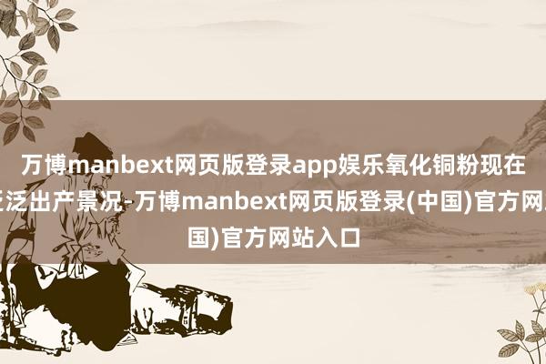 万博manbext网页版登录app娱乐氧化铜粉现在处于泛泛出产景况-万博manbext网页版登录(中国)官方网站入口