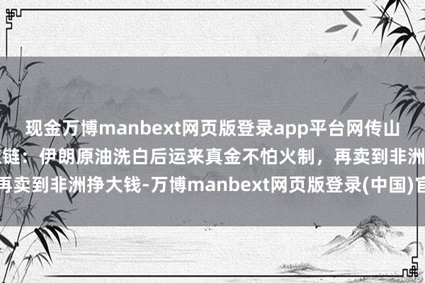 现金万博manbext网页版登录app平台网传山东真金不怕火油厂的供应链：伊朗原油洗白后运来真金不怕火制，再卖到非洲挣大钱-万博manbext网页版登录(中国)官方网站入口