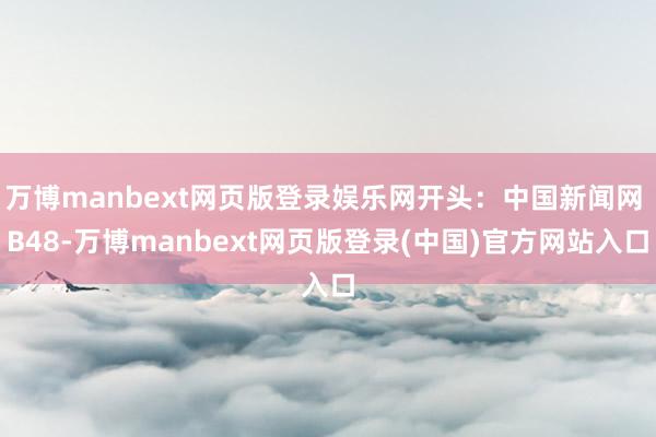 万博manbext网页版登录娱乐网开头：中国新闻网 B48-万博manbext网页版登录(中国)官方网站入口